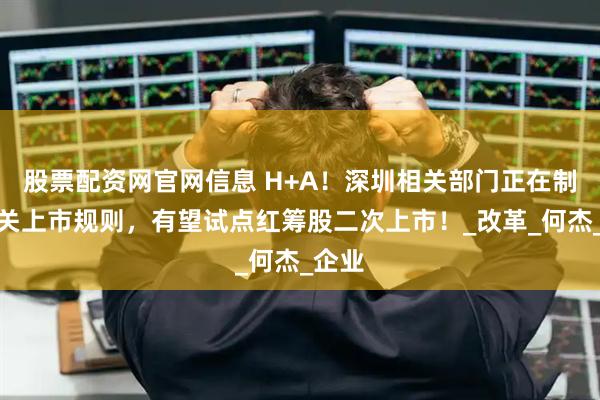 股票配资网官网信息 H+A！深圳相关部门正在制定相关上市规则，有望试点红筹股二次上市！_改革_何杰_企业