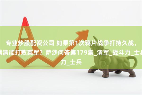 专业炒股配资公司 如果第1次鸦片战争打持久战，满清能打败英军？萨沙问答第179集_清军_战斗力_士兵
