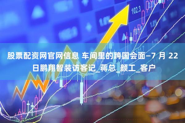 股票配资网官网信息 车间里的跨国会面—7 月 22 日鹏翔智装访客记_蒋总_颜工_客户
