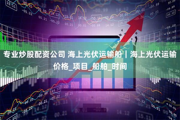 专业炒股配资公司 海上光伏运输船｜海上光伏运输价格_项目_船舶_时间
