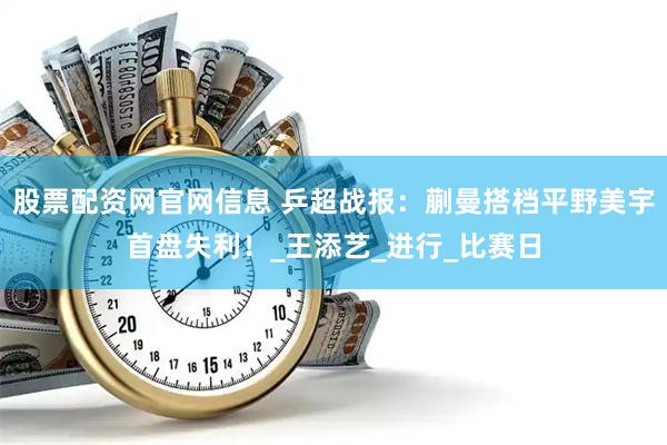 股票配资网官网信息 乒超战报：蒯曼搭档平野美宇首盘失利！_王添艺_进行_比赛日