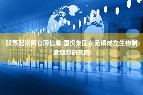 股票配资网官网信息 国投集团在无锡成立生物制造创新研究院