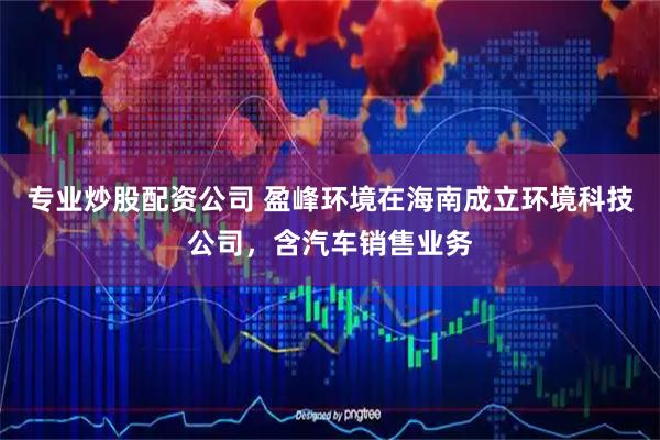 专业炒股配资公司 盈峰环境在海南成立环境科技公司，含汽车销售业务
