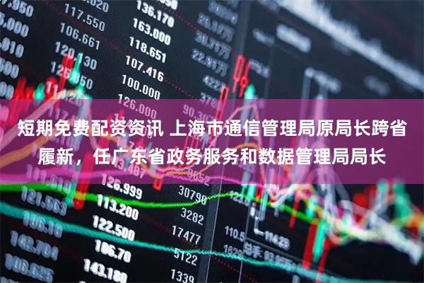 短期免费配资资讯 上海市通信管理局原局长跨省履新，任广东省政务服务和数据管理局局长