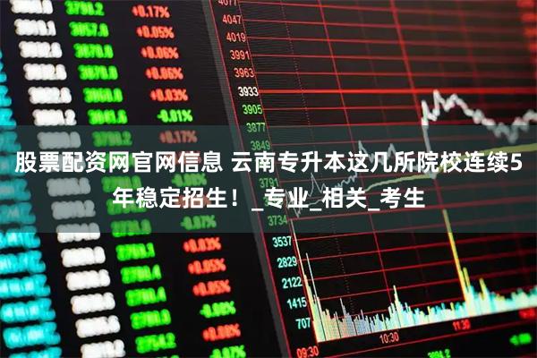 股票配资网官网信息 云南专升本这几所院校连续5年稳定招生！_专业_相关_考生