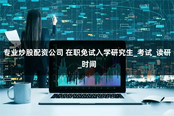 专业炒股配资公司 在职免试入学研究生_考试_读研_时间
