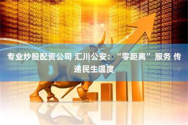 专业炒股配资公司 汇川公安：“零距离” 服务 传递民生温度