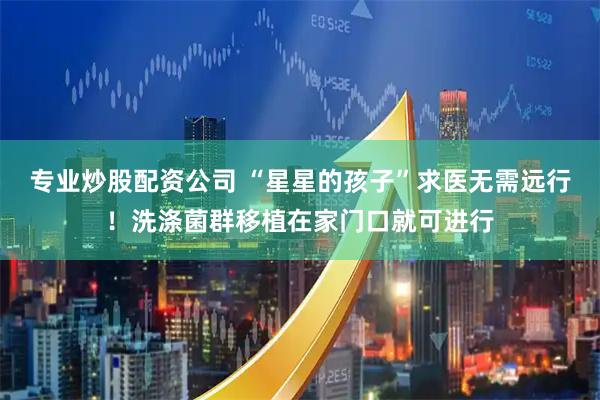 专业炒股配资公司 “星星的孩子”求医无需远行！洗涤菌群移植在家门口就可进行