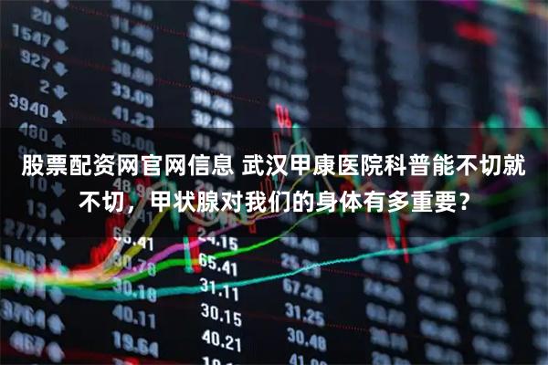 股票配资网官网信息 武汉甲康医院科普能不切就不切，甲状腺对我们的身体有多重要？