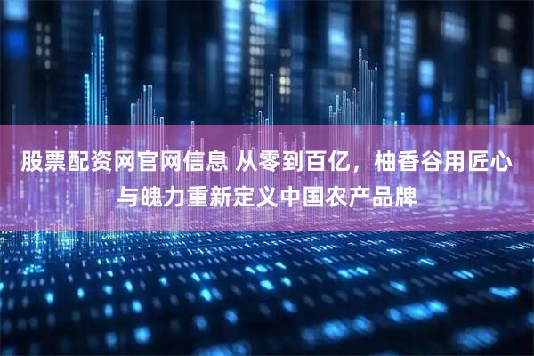 股票配资网官网信息 从零到百亿，柚香谷用匠心与魄力重新定义中国农产品牌