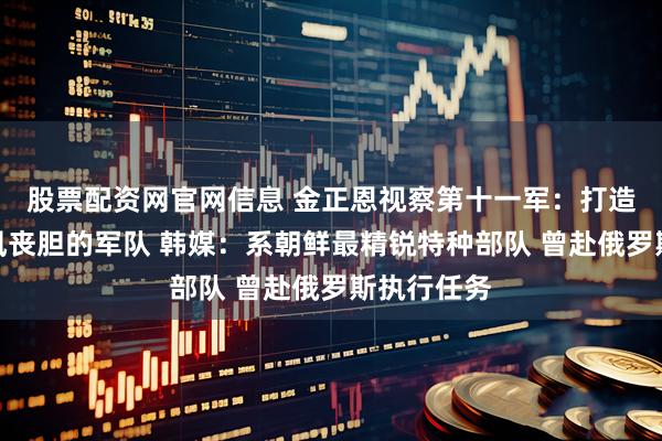 股票配资网官网信息 金正恩视察第十一军：打造令敌人闻风丧胆的军队 韩媒：系朝鲜最精锐特种部队 曾赴俄罗斯执行任务