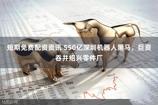短期免费配资资讯 550亿深圳机器人黑马，巨资吞并绍兴零件厂